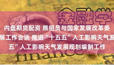 内盘期货配资 熊绍员与国家发展改革委副主任刘苏社开展工作会谈 推进“十五五”人工影响天气发展规划编制工作