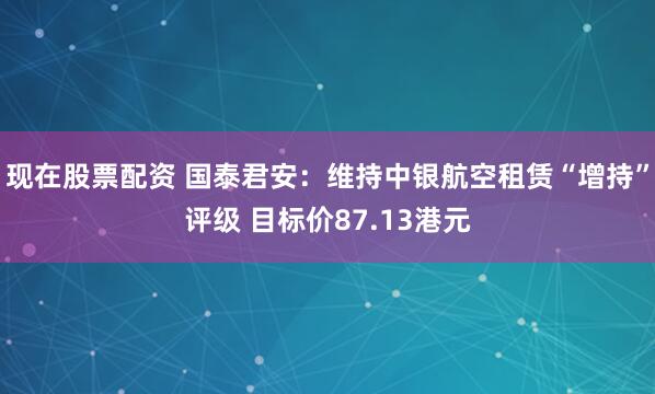 现在股票配资 国泰君安：维持中银航空租赁“增持”评级 目标价87.13港元