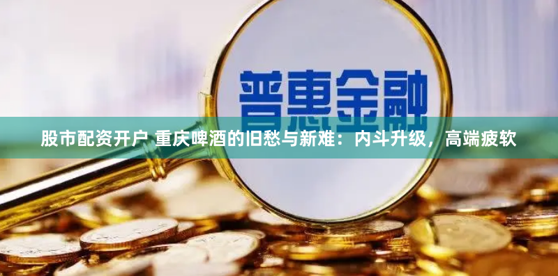 股市配资开户 重庆啤酒的旧愁与新难：内斗升级，高端疲软