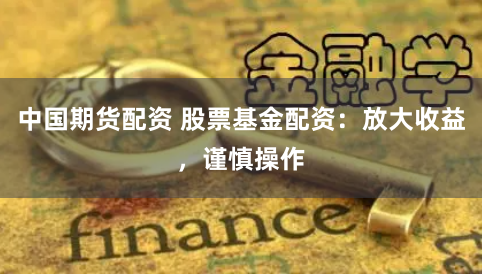 中国期货配资 股票基金配资：放大收益，谨慎操作