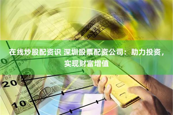 在线炒股配资识 深圳股票配资公司：助力投资，实现财富增值