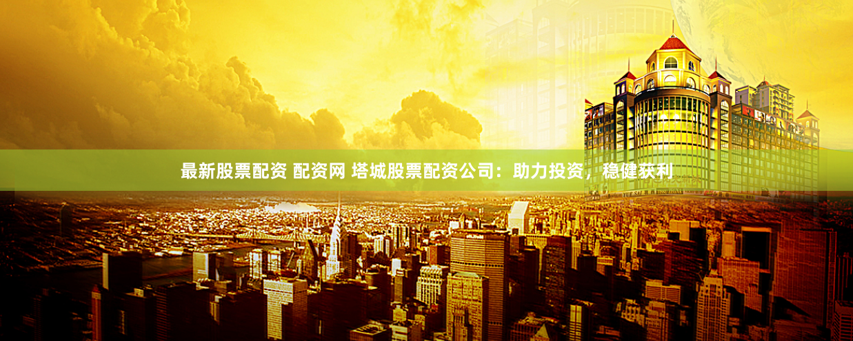 最新股票配资 配资网 塔城股票配资公司：助力投资，稳健获利