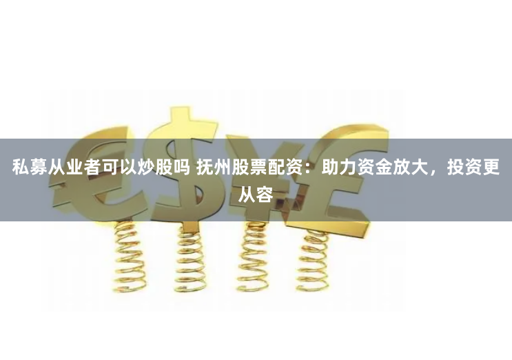 私募从业者可以炒股吗 抚州股票配资：助力资金放大，投资更从容
