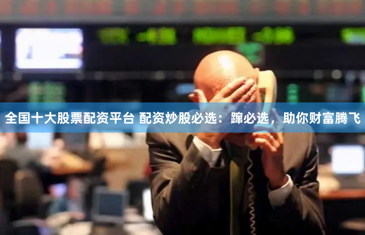 全国十大股票配资平台 配资炒股必选：蹿必选，助你财富腾飞