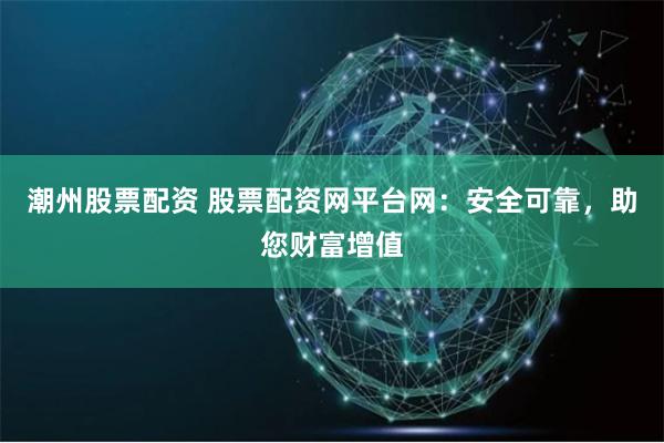 潮州股票配资 股票配资网平台网：安全可靠，助您财富增值
