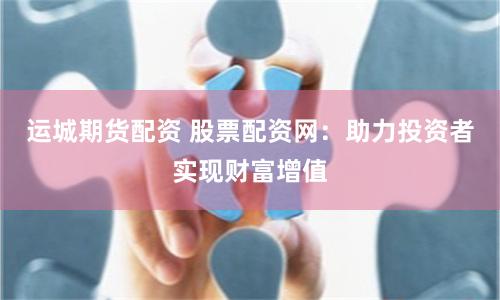 运城期货配资 股票配资网：助力投资者实现财富增值
