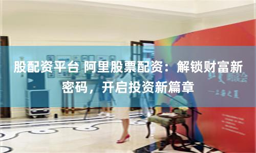 股配资平台 阿里股票配资：解锁财富新密码，开启投资新篇章