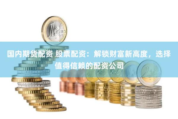 国内期货配资 股票配资：解锁财富新高度，选择值得信赖的配资公司