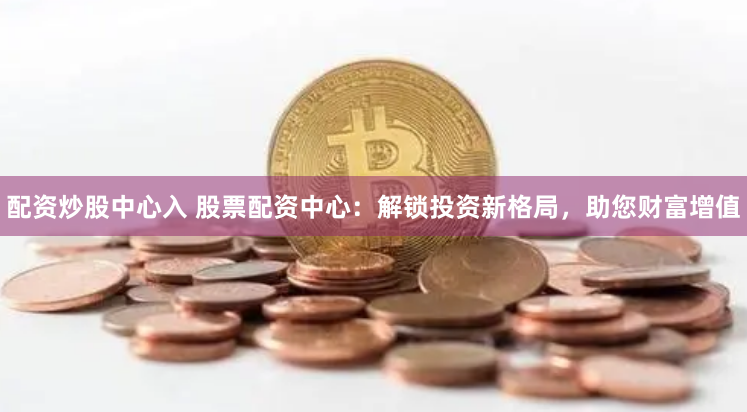 配资炒股中心入 股票配资中心：解锁投资新格局，助您财富增值
