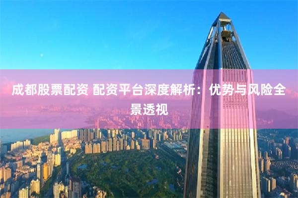 成都股票配资 配资平台深度解析：优势与风险全景透视