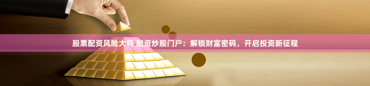 股票配资风险大吗 配资炒股门户：解锁财富密码，开启投资新征程