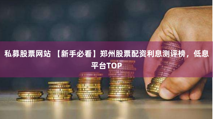 私募股票网站 【新手必看】郑州股票配资利息测评榜，低息平台TOP