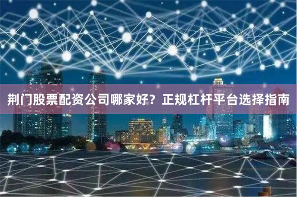 荆门股票配资公司哪家好？正规杠杆平台选择指南